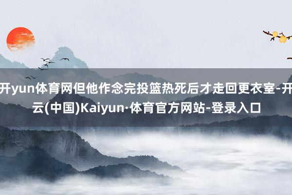 开yun体育网但他作念完投篮热死后才走回更衣室-开云(中国)Kaiyun·体育官方网站-登录入口