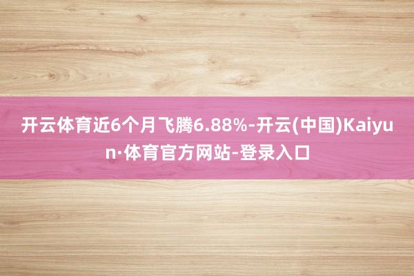 开云体育近6个月飞腾6.88%-开云(中国)Kaiyun·体育官方网站-登录入口