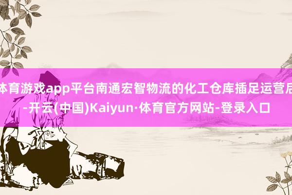 体育游戏app平台南通宏智物流的化工仓库插足运营后-开云(中国)Kaiyun·体育官方网站-登录入口