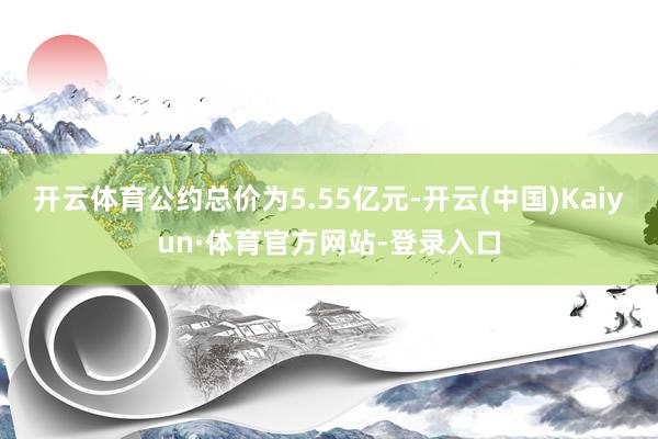 开云体育公约总价为5.55亿元-开云(中国)Kaiyun·体育官方网站-登录入口