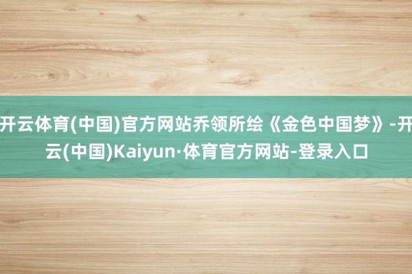 开云体育(中国)官方网站乔领所绘《金色中国梦》-开云(中国)Kaiyun·体育官方网站-登录入口