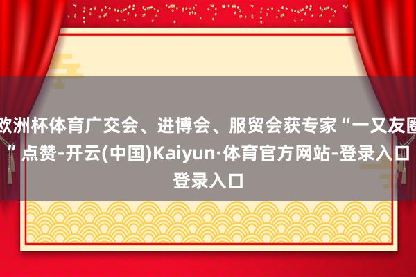 欧洲杯体育广交会、进博会、服贸会获专家“一又友圈”点赞-开云(中国)Kaiyun·体育官方网站-登录入口