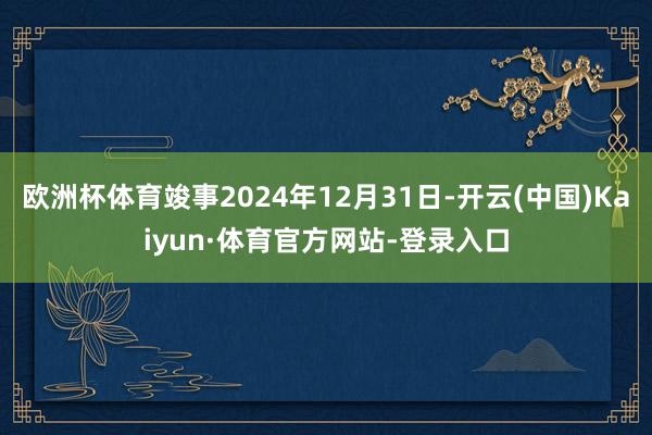 欧洲杯体育竣事2024年12月31日-开云(中国)Kaiyun·体育官方网站-登录入口