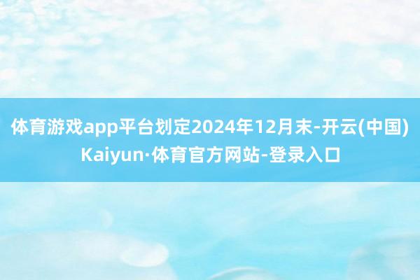 体育游戏app平台划定2024年12月末-开云(中国)Kaiyun·体育官方网站-登录入口
