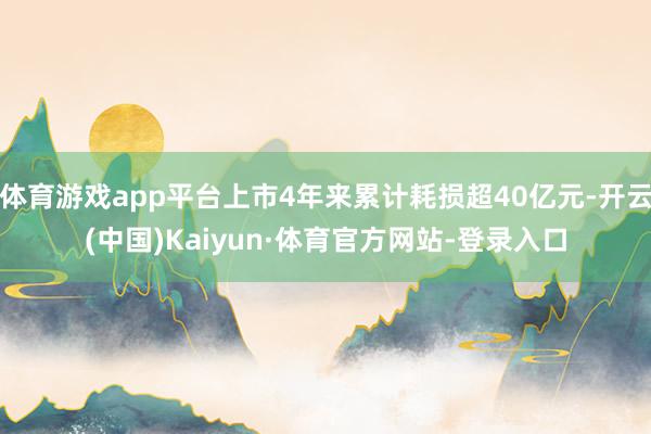 体育游戏app平台上市4年来累计耗损超40亿元-开云(中国)Kaiyun·体育官方网站-登录入口
