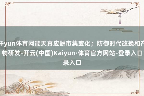 开yun体育网能天真应酬市集变化；防御时代改换和产物研发-开云(中国)Kaiyun·体育官方网站-登录入口