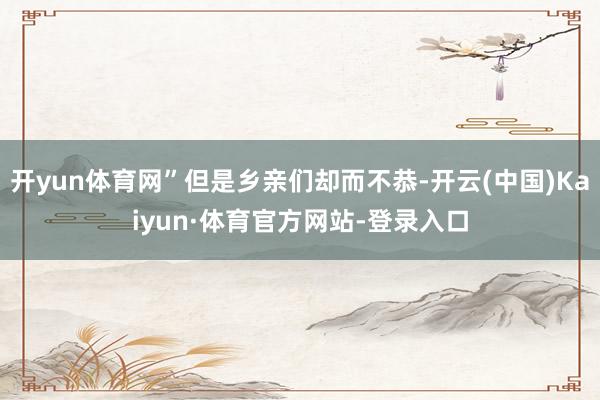 开yun体育网”但是乡亲们却而不恭-开云(中国)Kaiyun·体育官方网站-登录入口