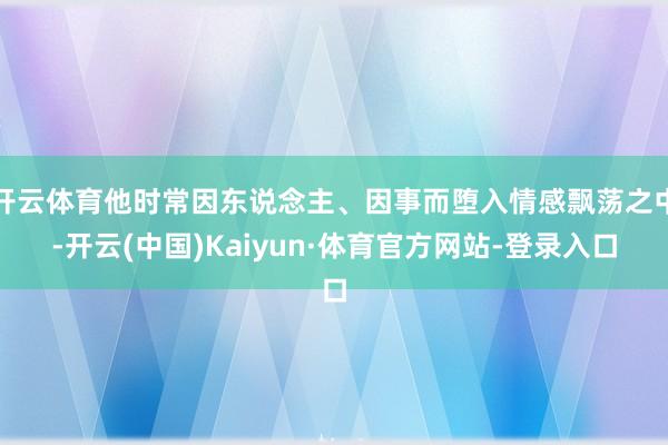 开云体育他时常因东说念主、因事而堕入情感飘荡之中-开云(中国)Kaiyun·体育官方网站-登录入口