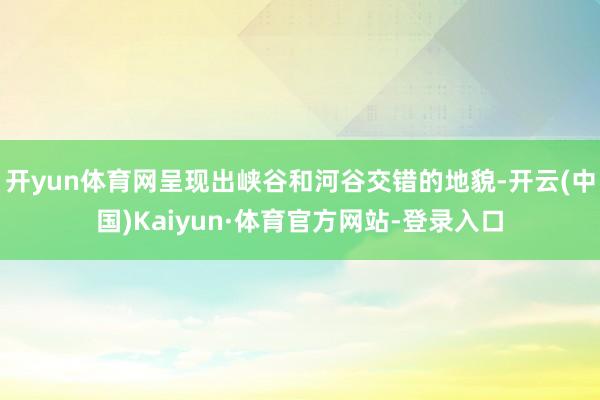 开yun体育网呈现出峡谷和河谷交错的地貌-开云(中国)Kaiyun·体育官方网站-登录入口