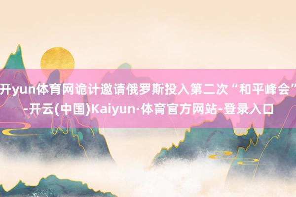 开yun体育网诡计邀请俄罗斯投入第二次“和平峰会”-开云(中国)Kaiyun·体育官方网站-登录入口