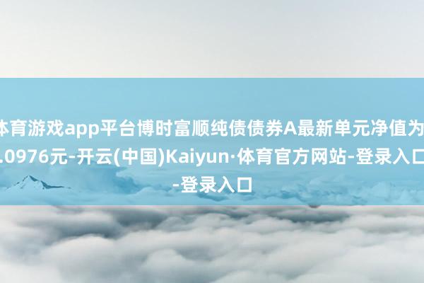 体育游戏app平台博时富顺纯债债券A最新单元净值为1.0976元-开云(中国)Kaiyun·体育官方网站-登录入口
