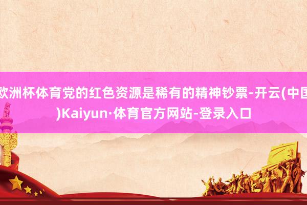 欧洲杯体育党的红色资源是稀有的精神钞票-开云(中国)Kaiyun·体育官方网站-登录入口