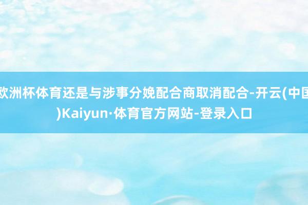 欧洲杯体育还是与涉事分娩配合商取消配合-开云(中国)Kaiyun·体育官方网站-登录入口