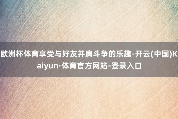 欧洲杯体育享受与好友并肩斗争的乐趣-开云(中国)Kaiyun·体育官方网站-登录入口