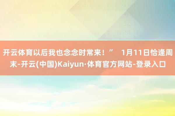 开云体育以后我也念念时常来！”   1月11日恰逢周末-开云(中国)Kaiyun·体育官方网站-登录入口