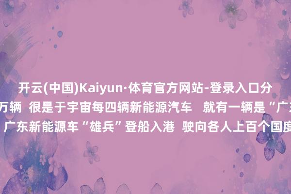 开云(中国)Kaiyun·体育官方网站-登录入口分娩了其中的227.95万辆  很是于宇宙每四辆新能源汽车   就有一辆是“广东造”   余烬复燃的  广东新能源车“雄兵”登船入港  驶向各人上百个国度和地区    粤车之是以有“能打”的底气  是靠全省高下“链”出来的  算作智能网联新能源汽车发展各人重地  广东产业基础丰足  领有整车及零部件相对完备的产业链    比亚迪、广汽、小鹏  等新能