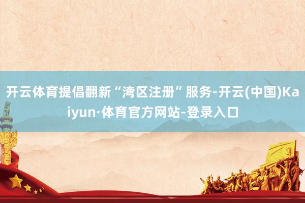 开云体育提倡翻新“湾区注册”服务-开云(中国)Kaiyun·体育官方网站-登录入口
