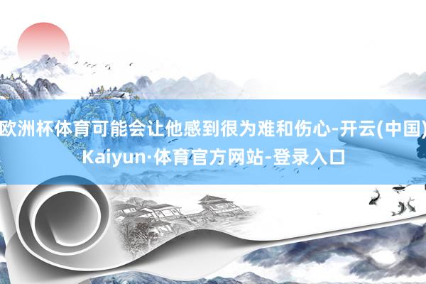 欧洲杯体育可能会让他感到很为难和伤心-开云(中国)Kaiyun·体育官方网站-登录入口