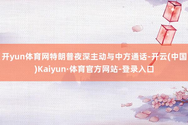 开yun体育网特朗普夜深主动与中方通话-开云(中国)Kaiyun·体育官方网站-登录入口