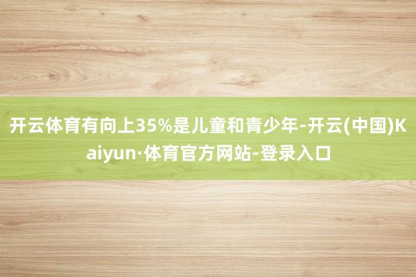 开云体育有向上35%是儿童和青少年-开云(中国)Kaiyun·体育官方网站-登录入口