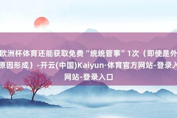 欧洲杯体育还能获取免费“统统管事”1次(即使是外力原因形成)-开云(中国)Kaiyun·体育官方网站-登录入口