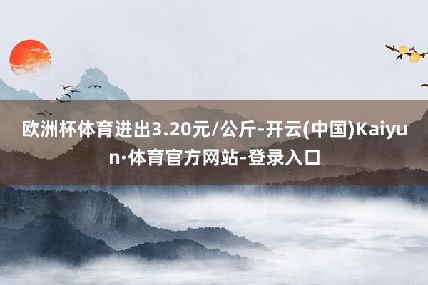 欧洲杯体育进出3.20元/公斤-开云(中国)Kaiyun·体育官方网站-登录入口