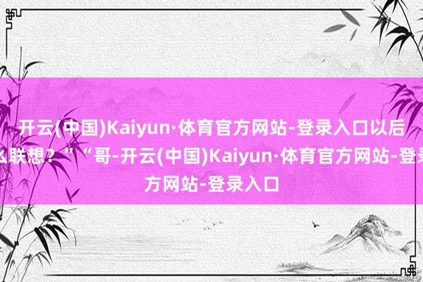 开云(中国)Kaiyun·体育官方网站-登录入口以后有什么联想？”“哥-开云(中国)Kaiyun·体育官方网站-登录入口