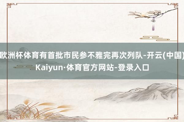 欧洲杯体育有首批市民参不雅完再次列队-开云(中国)Kaiyun·体育官方网站-登录入口