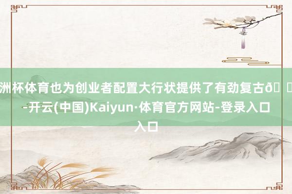 欧洲杯体育也为创业者配置大行状提供了有劲复古💗-开云(中国)Kaiyun·体育官方网站-登录入口