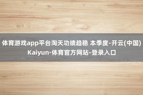 体育游戏app平台淘天功绩趋稳 本季度-开云(中国)Kaiyun·体育官方网站-登录入口