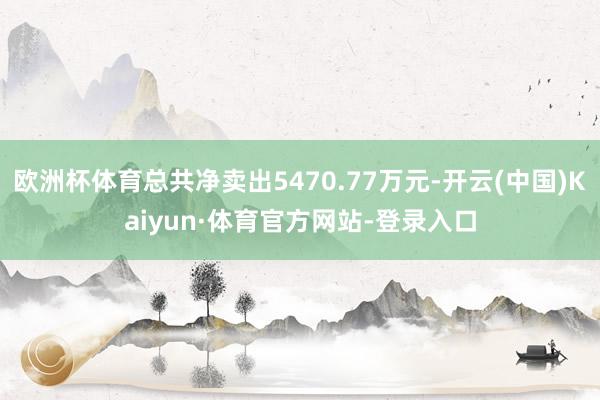 欧洲杯体育总共净卖出5470.77万元-开云(中国)Kaiyun·体育官方网站-登录入口