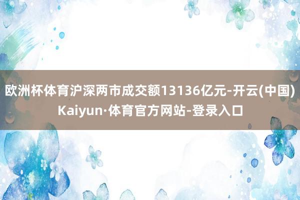 欧洲杯体育沪深两市成交额13136亿元-开云(中国)Kaiyun·体育官方网站-登录入口
