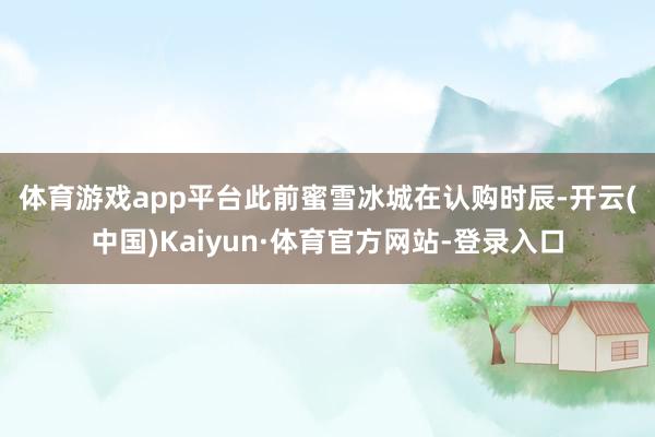 体育游戏app平台　　此前蜜雪冰城在认购时辰-开云(中国)Kaiyun·体育官方网站-登录入口