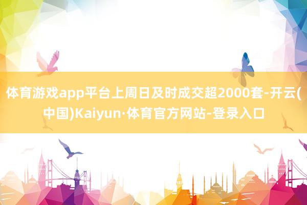 体育游戏app平台上周日及时成交超2000套-开云(中国)Kaiyun·体育官方网站-登录入口