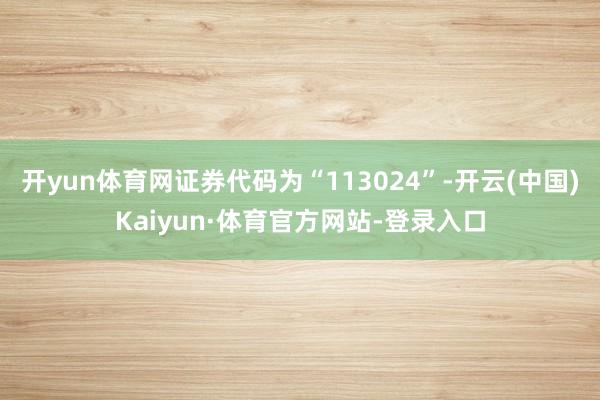 开yun体育网证券代码为“113024”-开云(中国)Kaiyun·体育官方网站-登录入口