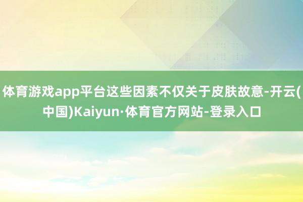 体育游戏app平台这些因素不仅关于皮肤故意-开云(中国)Kaiyun·体育官方网站-登录入口