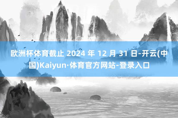 欧洲杯体育截止 2024 年 12 月 31 日-开云(中国)Kaiyun·体育官方网站-登录入口