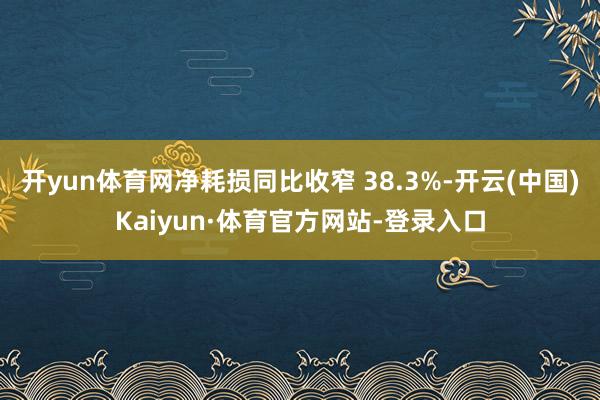 开yun体育网净耗损同比收窄 38.3%-开云(中国)Kaiyun·体育官方网站-登录入口