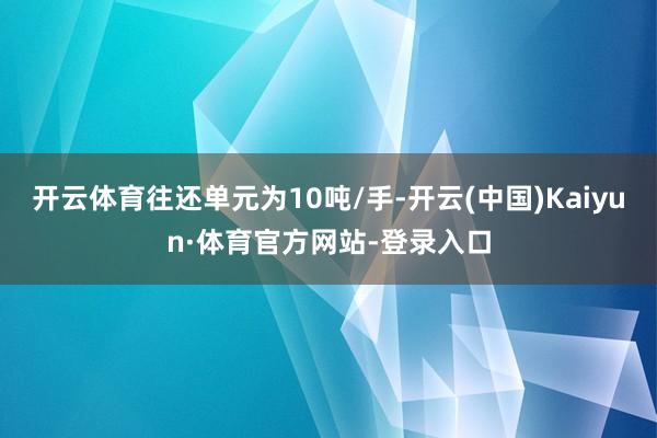 开云体育往还单元为10吨/手-开云(中国)Kaiyun·体育官方网站-登录入口