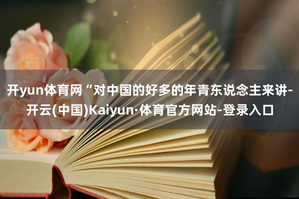 开yun体育网 “对中国的好多的年青东说念主来讲-开云(中国)Kaiyun·体育官方网站-登录入口