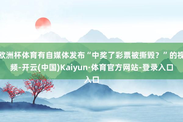 欧洲杯体育有自媒体发布“中奖了彩票被撕毁？”的视频-开云(中国)Kaiyun·体育官方网站-登录入口