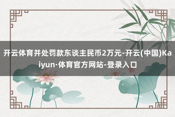 开云体育并处罚款东谈主民币2万元-开云(中国)Kaiyun·体育官方网站-登录入口