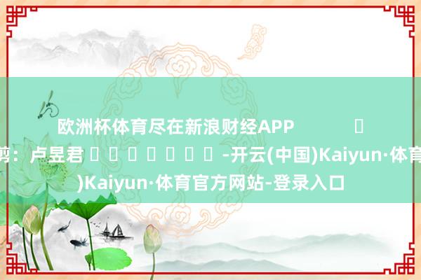 欧洲杯体育尽在新浪财经APP 包袱裁剪:卢昱君 -开云(中国)Kaiyun·体育官方网站-登录入口