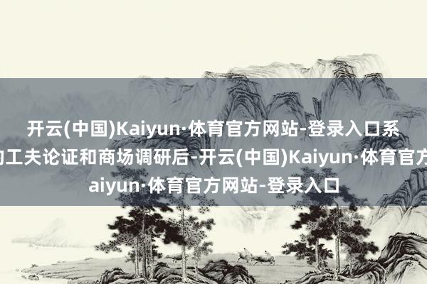 开云(中国)Kaiyun·体育官方网站-登录入口系公司历程充分的工夫论证和商场调研后-开云(中国)Kaiyun·体育官方网站-登录入口