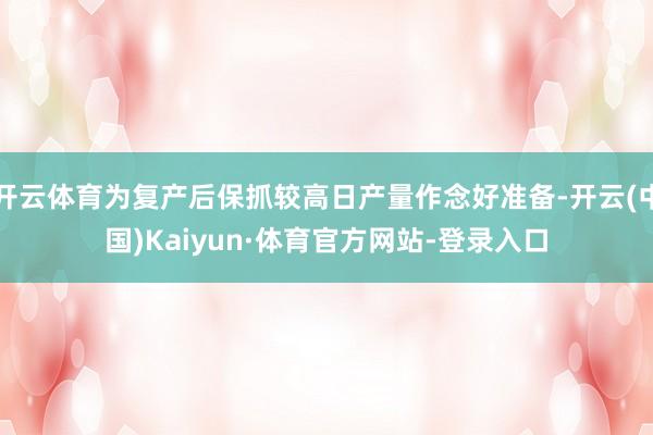 开云体育为复产后保抓较高日产量作念好准备-开云(中国)Kaiyun·体育官方网站-登录入口