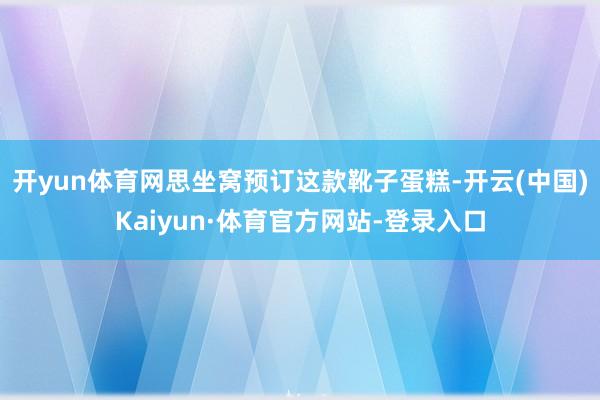 开yun体育网思坐窝预订这款靴子蛋糕-开云(中国)Kaiyun·体育官方网站-登录入口