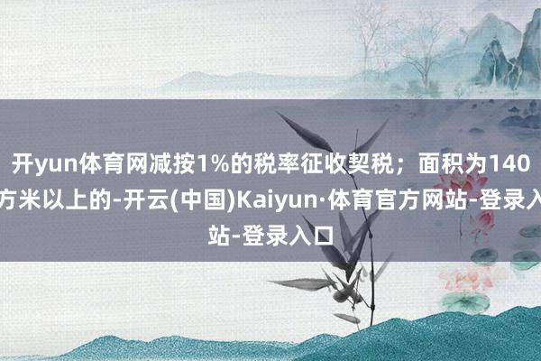 开yun体育网减按1%的税率征收契税；面积为140平方米以上的-开云(中国)Kaiyun·体育官方网站-登录入口