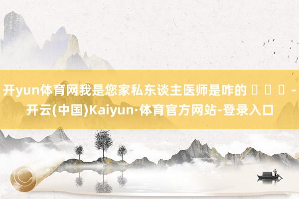 开yun体育网我是您家私东谈主医师是咋的 ​​​-开云(中国)Kaiyun·体育官方网站-登录入口