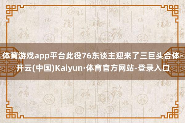 体育游戏app平台此役76东谈主迎来了三巨头合体-开云(中国)Kaiyun·体育官方网站-登录入口