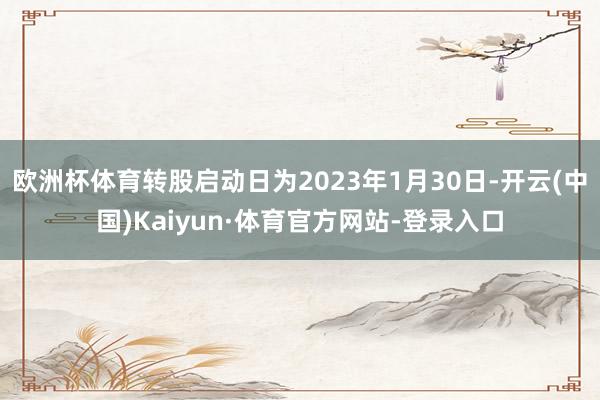 欧洲杯体育转股启动日为2023年1月30日-开云(中国)Kaiyun·体育官方网站-登录入口